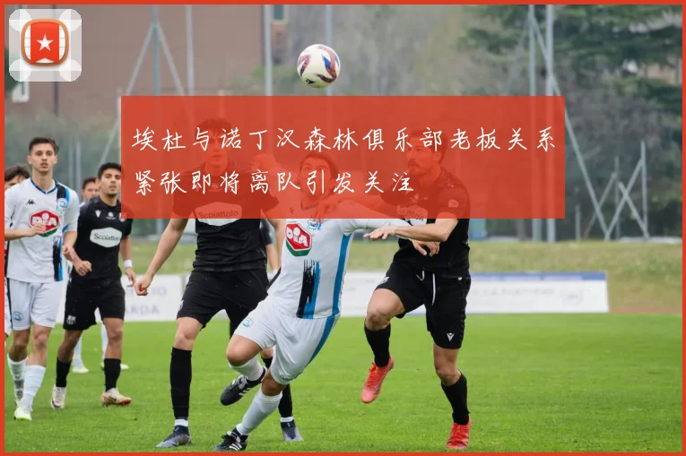 埃杜与诺丁汉森林俱乐部老板关系紧张即将离队引发关注