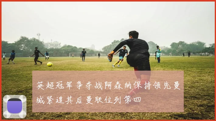 英超冠军争夺战阿森纳保持领先曼城紧追其后曼联位列第四