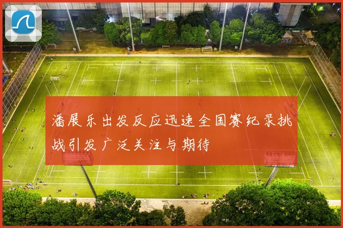 潘展乐出发反应迅速全国赛纪录挑战引发广泛关注与期待