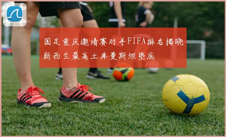 国足重庆邀请赛对手FIFA排名揭晓新西兰最高土库曼斯坦垫底