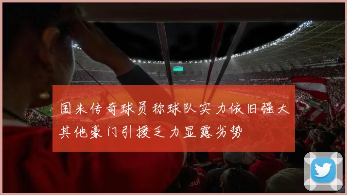 国米传奇球员称球队实力依旧强大其他豪门引援乏力显露劣势