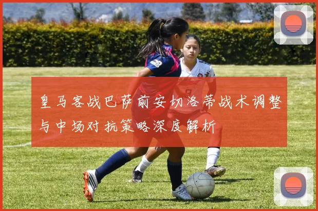 皇马客战巴萨前安切洛蒂战术调整与中场对抗策略深度解析