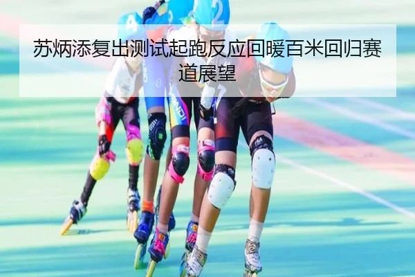 苏炳添复出测试起跑反应回暖百米回归赛道展望