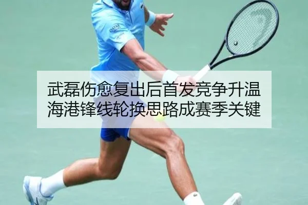 武磊伤愈复出后首发竞争升温 海港锋线轮换思路成赛季关键