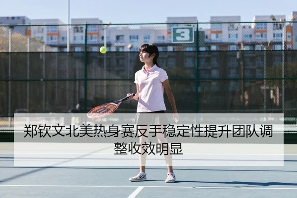 郑钦文北美热身赛反手稳定性提升团队调整收效明显